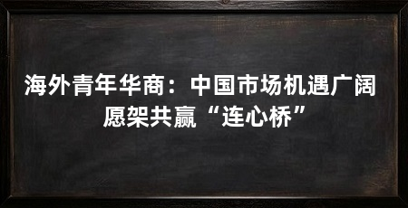 海外青年华商：中国市场机遇广阔 愿架共赢“连心桥”