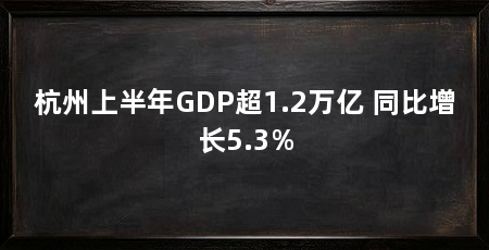 杭州上半年GDP超1.2万亿 同比增长5.3%
