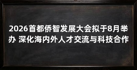 2026首都侨智发展大会拟于8月举办 深化海内外人才交流与科技合作