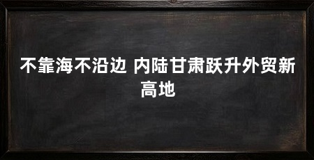 不靠海不沿边 内陆甘肃跃升外贸新高地