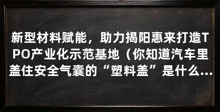 新型材料赋能,助力揭阳惠来打造TPO产业化示范基地(你知道汽车里盖住安全气囊的“塑料盖”是什么材料吗