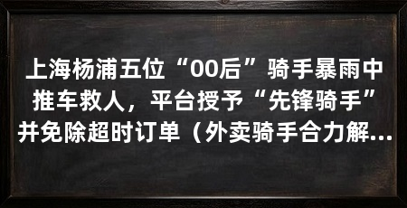 上海杨浦五位“00后”骑手暴雨中推车救人,平台授予“先锋骑手”并免除超时订单(外卖骑手合力解救被困车辆郭景硕苗浩强等五位骑手授予“先锋骑手”荣誉和奖金