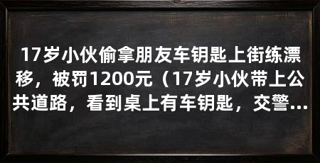 17岁小伙偷拿朋友车钥匙上街练漂移,被罚1200元(17岁小伙带上公共道路,看到桌上有车钥匙,交警罚款1200元