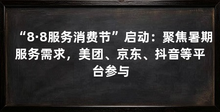 “8·8服务消费节”启动:聚焦暑期服务需求,美团、京东、抖音等平台参与