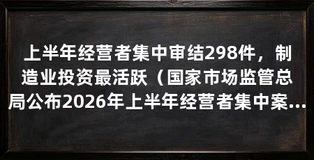 上半年经营者集中审结298件,制造业投资最活跃(国家市场监管总局公布2026年上半年经营者集中案件298件