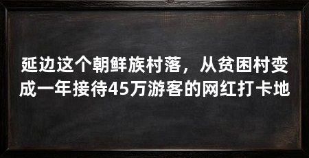 延边这个朝鲜族村落，从贫困村变成一年接待45万游客的网红打卡地
