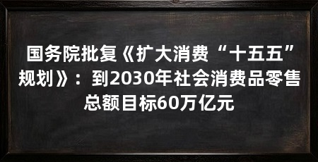 国务院批复《扩大消费“十五五”规划》：到2030年社会消费品零售总额目标60万亿元