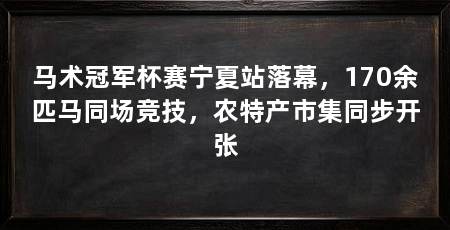 马术冠军杯赛宁夏站落幕,170余匹马同场竞技,农特产市集同步开张