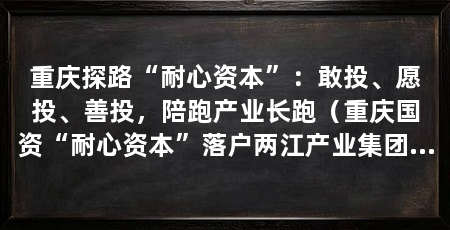 重庆探路“耐心资本”:敢投、愿投、善投,陪跑产业长跑(重庆国资“耐心资本”落户两江产业集团和下属两江资本
