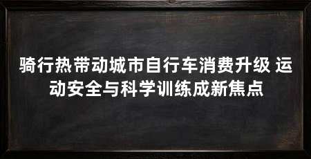 骑行热带动城市自行车消费升级 运动安全与科学训练成新焦点