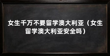 女生千万不要留学澳大利亚(女生留学澳大利亚安全吗)