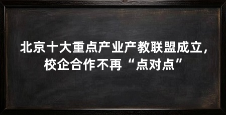 北京十大重点产业产教联盟成立，校企合作不再“点对点”