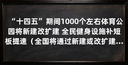 “十四五”期间1000个左右体育公园将新建改扩建 全民健身设施补短板提速(全国将通过新建或改扩建体育公园1000个左右体育公园