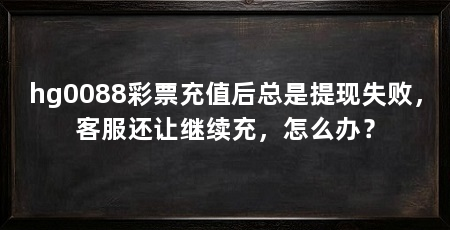 hg0088彩票充值后总是提现失败，客服还让继续充，怎么办？