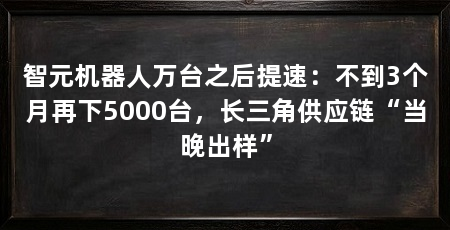 智元机器人万台之后提速：不到3个月再下5000台，长三角供应链“当晚出样”