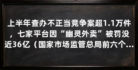 上半年查办不正当竞争案超1.1万件,七家平台因“幽灵外卖”被罚没近36亿(国家市场监管总局前六个月查办不正当竞争案件11465件