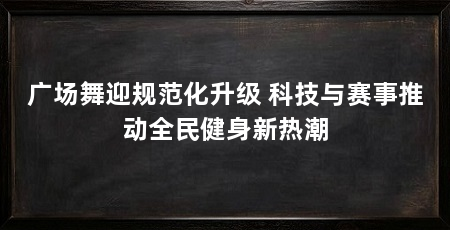 广场舞迎规范化升级 科技与赛事推动全民健身新热潮