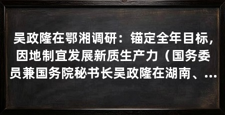 吴政隆在鄂湘调研：锚定全年目标，因地制宜发展新质生产力（国务委员兼国务院秘书长吴政隆在湖南、湖南调研