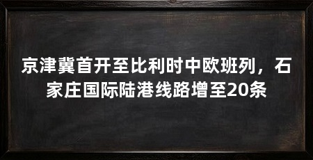 京津冀首开至比利时中欧班列，石家庄国际陆港线路增至20条