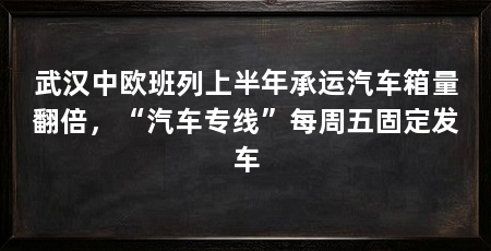 武汉中欧班列上半年承运汽车箱量翻倍，“汽车专线”每周五固定发车