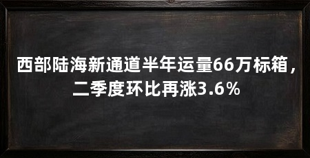 西部陆海新通道半年运量66万标箱,二季度环比再涨3.6%