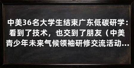 中美36名大学生结束广东低碳研学:看到了技术,也交到了朋友(中美青少年未来气候领袖研修交流活动在广东工业大学闭营