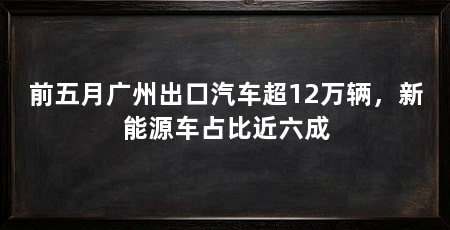 前五月广州出口汽车超12万辆,新能源车占比近六成