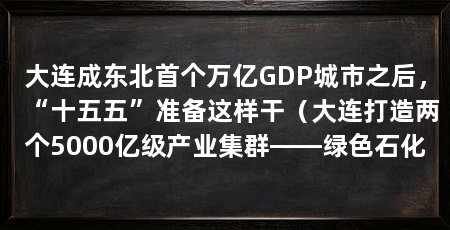 大连成东北首个万亿GDP城市之后，“十五五”准备这样干（大连打造两个5000亿级产业集群——绿色石化