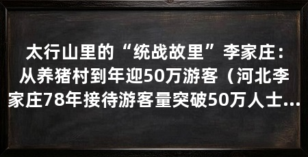 太行山里的“统战故里”李家庄：从养猪村到年迎50万游客（河北李家庄78年接待游客量突破50万人士，年收入达3.5万