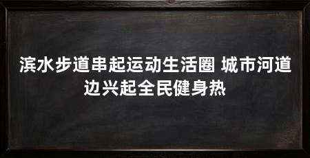 滨水步道串起运动生活圈 城市河道边兴起全民健身热