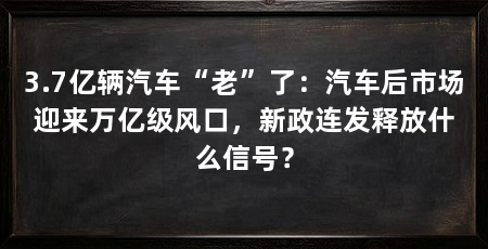 3.7亿辆汽车“老”了：汽车后市场迎来万亿级风口，新政连发释放什么信号？