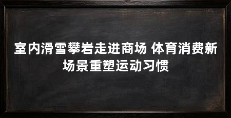 室内滑雪攀岩走进商场 体育消费新场景重塑运动习惯