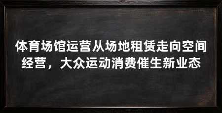 体育场馆运营从场地租赁走向空间经营,大众运动消费催生新业态
