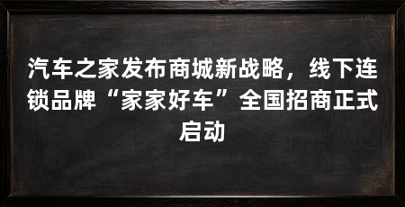 汽车之家发布商城新战略,线下连锁品牌“家家好车”全国招商正式启动