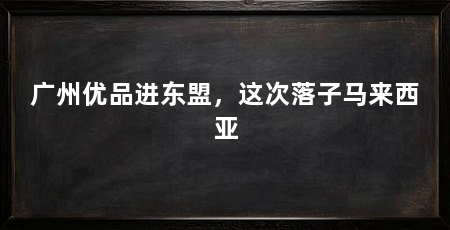 广州优品进东盟，这次落子马来西亚
