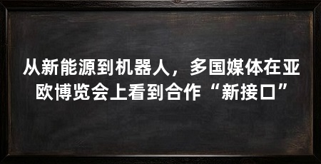 从新能源到机器人，多国媒体在亚欧博览会上看到合作“新接口”