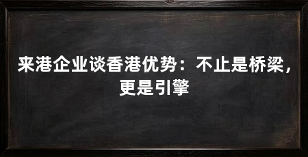 来港企业谈香港优势:不止是桥梁,更是引擎