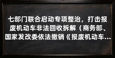 七部门联合启动专项整治，打击报废机动车非法回收拆解（商务部、国家发改委依法撤销《报废机动车非法拆解行动车非法拆解专项整治行动》