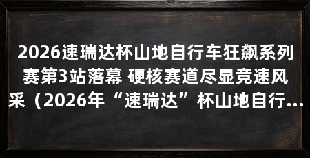 2026速瑞达杯山地自行车狂飙系列赛第3站落幕 硬核赛道尽显竞速风采（2026年“速瑞达”杯山地自行车“狂飙”系列赛第3站顺利收官