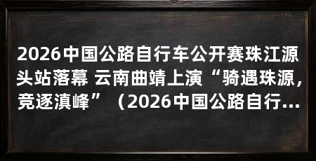 2026中国公路自行车公开赛珠江源头站落幕 云南曲靖上演“骑遇珠源,竞逐滇峰”(2026中国公路自行车公开赛(云南曲靖·珠江源头站)圆满收官