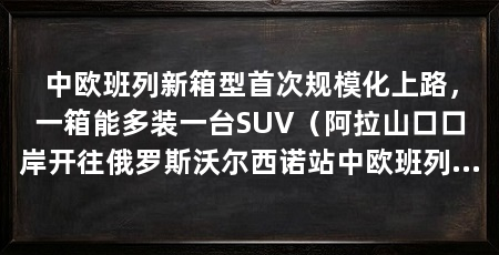 中欧班列新箱型首次规模化上路，一箱能多装一台SUV（阿拉山口口岸开往俄罗斯沃尔西诺站中欧班列首次实现规模化运用