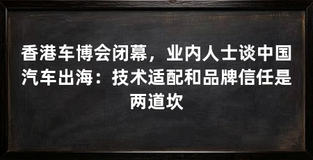 香港车博会闭幕,业内人士谈中国汽车出海:技术适配和品牌信任是两道坎