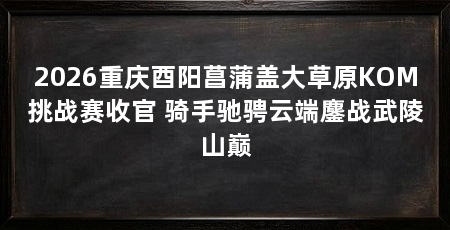 2026重庆酉阳菖蒲盖大草原KOM挑战赛收官 骑手驰骋云端鏖战武陵山巅