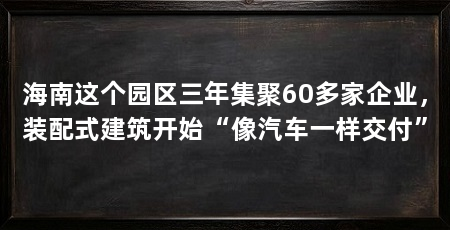 海南这个园区三年集聚60多家企业，装配式建筑开始“像汽车一样交付”