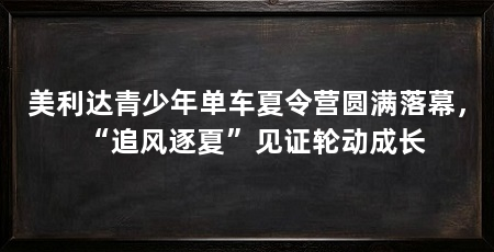 美利达青少年单车夏令营圆满落幕,“追风逐夏”见证轮动成长