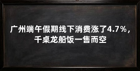 广州端午假期线下消费涨了4.7%，千桌龙船饭一售而空