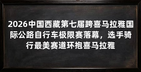 2026中国西藏第七届跨喜马拉雅国际公路自行车极限赛落幕，选手骑行最美赛道环抱喜马拉雅