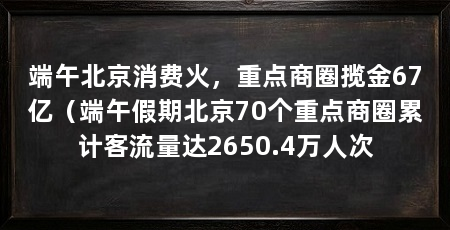 端午北京消费火,重点商圈揽金67亿(端午假期北京70个重点商圈累计客流量达2650.4万人次