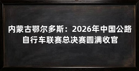 内蒙古鄂尔多斯：2026年中国公路自行车联赛总决赛圆满收官