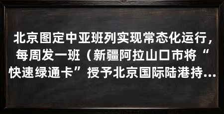 北京图定中亚班列实现常态化运行,每周发一班(新疆阿拉山口市将“快速绿通卡”授予北京国际陆港持卡班列